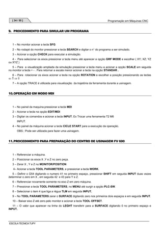 [ 34 / 55 ]

Programação em Máquinas CNC

9. PROCEDIMENTO PARA SIMULAR UM PROGRAMA

1 – No monitor acionar a tecla SFG
2 – No rodapé do monitor pressionar a tecla SEARCH e digitar o n° do programa a ser simulado.
3 – Acionar a opção CHECK para executar a simulação.
4 - Para selecionar os eixos pressionar a tecla menu até aparecer a opção GRF MODE e escolher ( XY; XZ; YZ
ou XYZ )
5 – Para a visualização ampliada da simulação pressionar a tecla menu e acionar a opção SCALE em seguida
no monitor a tecla + - . Para retornar a escala menor acionar a tecla na opção STANDAR .
6 – Para rotacionar os eixos acionar a tecla na opção ROTATION e escolher a posição pressionando as teclas
⇐⇑⇒⇓
7 – A opção TRACE é utilizada para visualização da trajetória da ferramenta durante a usinagem.

10. OPERAÇÃO EM MODO MDI

1 – No painel da maquina pressionar a tecla MDI
2 – Acionar a tecla na opção EDIT/MDI
3 – Digitar os comandos e acionar a tecla INPUT. Ex Trocar uma ferramenta T2 M6
INPUT.
4 – No painel da máquina acionar a tecla CICLE START para a execução da operação.
OBS.: Pode ser utilizada para fazer uma usinagem.

11. PROCEDIMENTO PARA PREPARAÇÃO DO CENTRO DE USINAGEM FV 600

1 – Referenciar a máquina.
2 – Posicionar os eixos X ,Y e Z no zero peça.
3 – Zerar X , Y e Z no MONITOR/POSITION
4– Acionar a tecla TOOL PARAMETERS, e pressionar a tecla WORK.
5 – Definir o G54 digitando o numero 41 no primeiro espaço, pressionar SHIFT em seguida INPUT duas vezes
determinar o zero em X , em seguida 42 e 43 para Y e Z.
6 – Referenciar novamente somente no eixo Z em zero máquina.
7 – Pressionar a tecla TOOL PARAMETERS, no MENU até surgir a opção PLC-SW.
8 – Selecionar o item 4 que liga a régua TLM em seguida INPUT.
9 – No TOOL PARAMETERS zerar o SURFACE digitando zero nos primeiros dois espaços e em seguida INPUT.
10 – Baixar eixo Z até zero pelo monitor e acionar a tecla TOOL OFFSET.
11 – O valor que aparecer na linha do LEGHT transferir para a SURFACE digitando 0 no primeiro espaço e
INPUT.

ESCOLA TECNICA TUPY

 