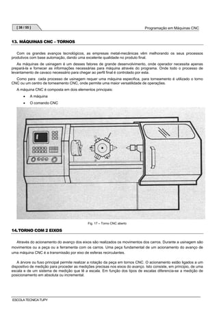 [ 38 / 55 ]

Programação em Máquinas CNC

13. MÁQUINAS CNC – TORNOS
Com os grandes avanços tecnológicos, as empresas metal-mecânicas vêm melhorando os seus processos
produtivos com base automação, dando uma excelente qualidade no produto final.
As máquinas de usinagem é um desses fatores de grande desenvolvimento, onde operador necessita apenas
prepará-la e fornecer as informações necessárias para máquina através do programa. Onde todo o processo de
levantamento de cavaco necessário para chegar ao perfil final é controlado por esta.
Como para cada processo de usinagem requer uma máquina especifica, para torneamento é utilizado o torno
CNC ou um centro de torneamento CNC, onde permite uma maior versatilidade de operações.
A máquina CNC é composta em dois elementos principais:
•

A máquina

•

O comando CNC

Fig. 17 – Torno CNC aberto

14. TORNO COM 2 EIXOS
Através do acionamento do avanço dos eixos são realizados os movimentos dos carros. Durante a usinagem são
movimentos ou a peça ou a ferramenta com os carros. Uma peça fundamental de um acionamento do avanço de
uma máquina CNC é a transmissão por eixo de esferas recirculantes.
A árvore ou fuso principal permite realizar a rotação da peça em tornos CNC. O acionamento estão ligados a um
dispositivo de medição para proceder as medições precisas nos eixos do avanço. Isto consiste, em principio, de uma
escala e de um sistema de medição que lê a escala. Em função dos tipos de escalas diferencia-se a medição de
posicionamento em absoluta ou incremental.

ESCOLA TECNICA TUPY

 