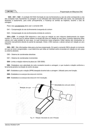 [ 44 / 55 ]

Programação em Máquinas CNC

G40 – G41 – G42 - A condição G41/G42 (Correção do raio da ferramenta ou raio de corte) corresponde a uma
das condições mais importantes na usinagem. A sua utilização está relacionada 98% das vezes, nas operações de
desbaste e acabamento, para evitar principalmente, a mudança do sentido da trajetória, durante o ciclo de
usinagem.
Para o seu cancelamento deve usar o comando G40.
G41 – Compensação do raio da ferramenta à esquerda do contorn
G42 – Compensação do raio da ferramenta à direita do contorno
G54 a G59 - A condição G54 determina o zero peça em relação ao zero máquina (deslocamento de origem
número 1). Uma vez que os valores obtidos na escala são lidos em relação ao zero peça, é preciso relacionar estes
valores com cada posição do zero peça, no qual iniciaremos nosso programa. Estes valores são introduzidos no
comando manualmente através do painel de operação. Onde o CNC executa o calculo sempre em relação ao zero
máquina.
G90 – G91 - São informações vitais para uma boa programação. Em geral o comando G90 é ativado no momento
em que se inicia a programação, o que determina que todas as medidas serão encaradas em relação ao zero peça
ou sistema absoluto.
G90 – Sistema de coordenadas absolutas
G91 – Sistema de coordenadas incrementais
G50 - Limita a rotação máxima da placa (ex: G50 S500)
G96 - Estabelece uma velocidade de corte constante durante a usinagem, o que mudará a rotação conforme a
ferramenta penetra na direção do centro da peça.
G97 - Estabelece qual a rotação (RPM) desejada durante toda a usinagem. Utilizado para uma furação.
G98 - Estabelece os avanços dos eixos em mm/min.
G99 - Estabelece os avanços dos eixos em mm/ revolução.

Fig. 21 – Relação Velocidade de corte X Rotação

ESCOLA TECNICA TUPY

 