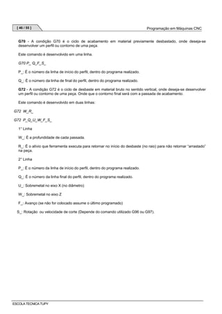 [ 46 / 55 ]

Programação em Máquinas CNC

G70 - A condição G70 é o ciclo de acabamento em material previamente desbastado, onde deseja-se
desenvolver um perfil ou contorno de uma peça.
Este comando é desenvolvido em uma linha.
G70 P_ Q_F_S_
P_: É o número da linha de início do perfil, dentro do programa realizado.
Q_: É o número da linha de final do perfil, dentro do programa realizado.
G72 - A condição G72 é o ciclo de desbaste em material bruto no sentido vertical, onde deseja-se desenvolver
um perfil ou contorno de uma peça. Onde que o contorno final será com a passada de acabamento.
Este comando é desenvolvido em duas linhas:
G72 W_R_
G72 P_Q_U_W_F_S_
1° Linha
W_: É a profundidade de cada passada.
R_: É o alívio que ferramenta executa para retornar no início do desbaste (no raio) para não retornar “arrastado”
na peça.
2° Linha
P_: É o número da linha de início do perfil, dentro do programa realizado.
Q_: É o número da linha final do perfil, dentro do programa realizado.
U_: Sobremetal no eixo X (no diâmetro)
W_: Sobremetal no eixo Z
F_: Avanço (se não for colocado assume o último programado)
S_: Rotação ou velocidade de corte (Depende do comando utilizado G96 ou G97).

ESCOLA TECNICA TUPY

 