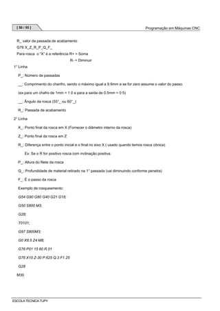 [ 50 / 55 ]

Programação em Máquinas CNC

R_ valor da passada de acabamento
G76 X_Z_R_P_Q_F_
Para rosca o “X” é a referência R+ = Soma
R- = Diminuir
1° Linha
P_: Número de passadas
__: Comprimento do chanfro, sendo o máximo igual a 9.9mm e se for zero assume o valor do passo.
(ex:para um chafro de 1mm = 1 0 e para a saída de 0,5mm = 0 5)
__: Ângulo da rosca (55°_ ou 60°_)
R_: Passada de acabamento
2° Linha
X_: Ponto final da rosca em X (Fornecer o diâmetro interno da rosca)
Z_: Ponto final da rosca em Z
R_: Diferença entre o ponto inicial e o final no eixo X ( usado quando temos rosca cônica)
Ex: Se o R for positivo rosca com inclinação positiva.
P_: Altura do filete da rosca
Q_: Profundidade de material retirado na 1° passada (vai diminuindo conforme penetra)
F_: É o passo da rosca
Exemplo de rosqueamento:
G54 G90 G80 G40 G21 G18;
G50 S800 M3;
G28;
T0101;
G97 S800M3;
G0 X8.5 Z4 M8;
G76 P01 15 60 R.01
G76 X10 Z-30 P.625 Q.3 F1.25
G28
M30

ESCOLA TECNICA TUPY

 