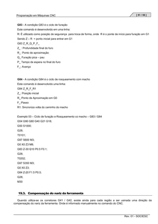 Programação em Máquinas CNC

[ 51 / 55 ]

G83 - A condição G83 é o ciclo de furação
Este comando é desenvolvido em uma linha:
R: É utilizado como posição de segurança para troca de forma, onde R é o ponte de início para furação em G1
Sendo Z – R = ponto inicial para entrar em G1
G83 Z_R_Q_P_F_
Z_ : Profundidade final do furo
R_: Ponto de aproximação
Q_ Furação pica – pau
P_ Tempo de espera no final do furo
F_: Avanço

G84 - A condição G84 é o ciclo de rosqueamento com macho
Este comando é desenvolvido uma linha:
G84 Z_R_F_R1
Z_: Posição inicial
R_:Ponto de Aproximação em G0
F_:Passo
R1: Sincroniza volta do caminho do macho

Exemplo 03 – Ciclo de furação e Rosqueamento co macho – G83 / G84
G54 G90 G80 G40 G21 G18;
G50 S1000;
G28;
T0101;
G97 S600 M3;
G0 X0 Z3 M8;
G83 Z-30 Q10 P0.5 F0.1;
G28;
T0202;
G97 S350 M3;
G0 X0 Z3;
G84 Z-20 F1.5 P0.5;
G28;
M30

19.3. Compensação do nariz da ferramenta
Quando utiliza-se os corretores G41 / G42, existe ainda para cada região a ser usinada uma direção da
compensação do nariz da ferramenta. Onde é informado manualmente no comando do CNC.

Rev. 01 - SOCIESC

 
