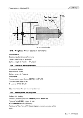 [ 53 / 55 ]

Programação em Máquinas CNC

Fig. 26 – Ponto zero-peça

20.3. Posição da direção e nariz da ferramenta
Teclar Nose – R
Selecionar qual o número da ferramenta
Digitar o valor do raio da ferramenta
Digitar a posição de Trabalho – “P” utilizado

20.4. Execução de um programa
Acionar tecla Monitor
Acionar a tecla Search
Digitar o número do Programa
Teclar INPUT
A máquina deve responder com SEARCH COMPLETE
Colocar a chave Mode AUTO
7) Acionar CYCLE START

Obs.: Iniciar o trabalho com os avanços fechados.

20.5. Simulação de um programa
Teclar o SFG (teclado)
Chamar o programa (Procurar – SEARCH) na tela (MONITOR)
Acionar a Tecla CHECK (rodapé da tela)
Acionar PROGRAM (rodapé da tela)
Posicionar a “chave” em AUTO (botoeira) para o programa ser visto na tela
INPUT

Rev. 01 - SOCIESC

 