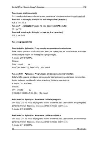 Escola SENAI “Roberto Mange” - Campinas CNC
Funções de posicionamento
O comando trabalha em milímetros para palavras de posicionamento com ponto decimal.
Função X – Aplicação: Posição no eixo longitudinal (Absoluta)
X20.5 ou X-5.5
Função Y – Aplicação: Posição no eixo transversal (Absoluta)
Y5 ou Y-5
Função Z – Aplicação: Posição no eixo vertical (Absoluta)
Z20.2 ou Z-20
Funções preparatórias
Função G90 – Aplicação: Programação em coordenadas absolutas
Esta função prepara a máquina para executar operações em coordenadas absolutas
tendo uma pré origem pré fixada para a programação.
A função G90 é MODAL.
Sintaxe:
G90 ; modal ou
X=AC(50) Y=AC(35) Z=AC(-10) ; não modal
Função G91 – Aplicação: Programação em coordenadas incrementais
Esta função prepara a máquina para executar operações em coordenadas incrementais.
Assim, todas as medidas são feitas através da distância a se deslocar.
A função G91 é MODAL.
Sintaxe:
G91 ; modal ou
X=IC(50) Y=IC(35) Z=IC(-10) ; não modal
Função G70 – Aplicação: Sistema de unidade polegada
Um bloco G70 no início do programa instrui o controle para usar valores em polegadas
para movimentos dos eixos, avanços, planos de rápido e correções.
A função G70 é MODAL.
Função G71 – Aplicação: Sistema de unidade milímetro
Um bloco G71 no início do programa instrui o controle para usar valores em milímetros
para movimentos dos eixos, avanços, planos de rápido e correções.
A função G71 é MODAL.
14 Mecatrônica
 