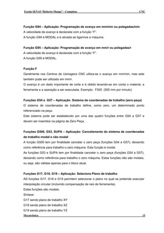 Escola SENAI “Roberto Mange” - Campinas CNC
Função G94 – Aplicação: Programação de avanço em mm/min ou polegadas/min
A velocidade de avanço é declarada com a função “F”.
A função G94 é MODAL e é ativada ao ligarmos a máquina.
Função G95 – Aplicação: Programação de avanço em mm/r ou polegadas/r
A velocidade de avanço é declarada com a função “F”.
A função G95 é MODAL.
Função F
Geralmente nos Centros de Usinagens CNC utiliza-se o avanço em mm/min, mas este
também pode ser utilizado em mm/r.
O avanço é um dado importante de corte e é obtido levando-se em conta o material, a
ferramenta e a operação a ser executada. Exemplo: F500 (500 mm por minuto)
Funções G54 a G57 – Aplicação: Sistema de coordenadas de trabalho (zero peça)
O sistema de coordenadas de trabalho define, como zero, um determinado ponto
referenciado na peça.
Este sistema pode ser estabelecido por uma das quatro funções entre G54 a G57 e
devem ser inseridos na página de Zero Peça.
Funções G500, G53, SUPA – Aplicação: Cancelamento do sistema de coordenadas
de trabalho modal e não modal
A função G500 tem por finalidade cancelar o zero peça (funções G54 a G57), deixando
como referência para trabalho o zero máquina. Esta função é modal.
As funções G53 e SUPA tem por finalidade cancelar o zero peça (funções G54 a G57),
deixando como referência para trabalho o zero máquina. Estas funções não são modais,
ou seja, são válidas apenas para o bloco atual.
Funções G17, G18, G19 – Aplicação: Seleciona Plano de trabalho
AS funções G17, G18 e G19 permitem selecionar o plano no qual se pretende executar
interpolação circular (incluindo compensação de raio de ferramenta).
Estas funções são modais.
Sintaxe:
G17 sendo plano de trabalho XY
G18 sendo plano de trabalho XZ
G19 sendo plano de trabalho YZ
Mecatrônica 15
 