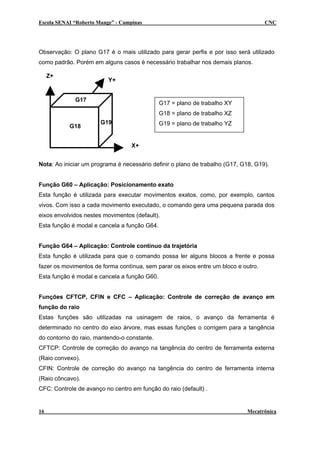 Escola SENAI “Roberto Mange” - Campinas CNC
Observação: O plano G17 é o mais utilizado para gerar perfis e por isso será utilizado
como padrão. Porém em alguns casos é necessário trabalhar nos demais planos.
X+
Z+
Y+
G18
G19
G17
G17 = plano de trabalho XY
G18 = plano de trabalho XZ
G19 = plano de trabalho YZ
Nota: Ao iniciar um programa é necessário definir o plano de trabalho (G17, G18, G19).
Função G60 – Aplicação: Posicionamento exato
Esta função é utilizada para executar movimentos exatos, como, por exemplo, cantos
vivos. Com isso a cada movimento executado, o comando gera uma pequena parada dos
eixos envolvidos nestes movimentos (default).
Esta função é modal e cancela a função G64.
Função G64 – Aplicação: Controle contínuo da trajetória
Esta função é utilizada para que o comando possa ler alguns blocos a frente e possa
fazer os movimentos de forma contínua, sem parar os eixos entre um bloco e outro.
Esta função é modal e cancela a função G60.
Funções CFTCP, CFIN e CFC – Aplicação: Controle de correção de avanço em
função do raio
Estas funções são utilizadas na usinagem de raios, o avanço da ferramenta é
determinado no centro do eixo árvore, mas essas funções o corrigem para a tangência
do contorno do raio, mantendo-o constante.
CFTCP: Controle de correção do avanço na tangência do centro de ferramenta externa
(Raio convexo).
CFIN: Controle de correção do avanço na tangência do centro de ferramenta interna
(Raio côncavo).
CFC: Controle de avanço no centro em função do raio (default) .
16 Mecatrônica
 
