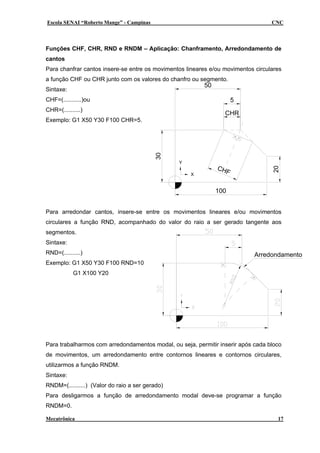 Escola SENAI “Roberto Mange” - Campinas CNC
Funções CHF, CHR, RND e RNDM – Aplicação: Chanframento, Arredondamento de
cantos
CHR
5
CHF
30
50
100
Y
X
20
Para chanfrar cantos insere-se entre os movimentos lineares e/ou movimentos circulares
a função CHF ou CHR junto com os valores do chanfro ou segmento.
Sintaxe:
CHF=(...........)ou
CHR=(..........)
Exemplo: G1 X50 Y30 F100 CHR=5.
Arredondamento
Para arredondar cantos, insere-se entre os movimentos lineares e/ou movimentos
circulares a função RND, acompanhado do valor do raio a ser gerado tangente aos
segmentos.
Sintaxe:
RND=(..........)
Exemplo: G1 X50 Y30 F100 RND=10
G1 X100 Y20
Para trabalharmos com arredondamentos modal, ou seja, permitir inserir após cada bloco
de movimentos, um arredondamento entre contornos lineares e contornos circulares,
utilizarmos a função RNDM.
Sintaxe:
RNDM=(..........) (Valor do raio a ser gerado)
Para desligarmos a função de arredondamento modal deve-se programar a função
RNDM=0.
Mecatrônica 17
 