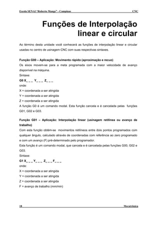 Escola SENAI “Roberto Mange” - Campinas CNC
Funções de Interpolação
linear e circular
Ao término desta unidade você conhecerá as funções de interpolação linear e circular
usadas no centro de usinagem CNC com suas respectivas sintaxes.
Função G00 – Aplicação: Movimento rápido (aproximação e recuo)
Os eixos movem-se para a meta programada com a maior velocidade de avanço
disponível na máquina.
Sintaxe:
G0 X_ _ _ Y_ _ _ Z_ _ _
onde:
X = coordenada a ser atingida
Y = coordenada a ser atingida
Z = coordenada a ser atingida
A função G0 é um comando modal. Esta função cancela e é cancelada pelas funções
G01, G02 e G03.
Função G01 – Aplicação: Interpolação linear (usinagem retilínea ou avanço de
trabalho)
Com esta função obtém-se movimentos retilíneos entre dois pontos programados com
qualquer ângulo, calculado através de coordenadas com referência ao zero programado
e com um avanço (F) pré-determinado pelo programador.
Esta função é um comando modal, que cancela e é cancelada pelas funções G00, G02 e
G03.
Sintaxe:
G1 X_ _ _ Y_ _ _ Z_ _ _ F_ _ _
onde:
X = coordenada a ser atingida
Y = coordenada a ser atingida
Z = coordenada a ser atingida
F = avanço de trabalho (mm/min)
18 Mecatrônica
 
