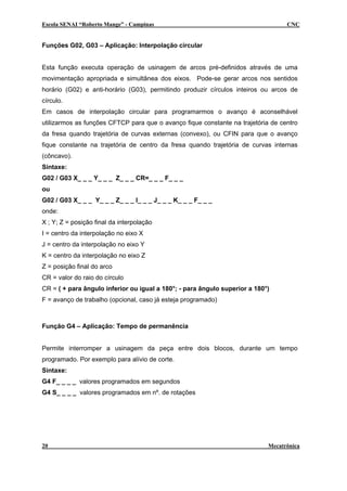Escola SENAI “Roberto Mange” - Campinas CNC
Funções G02, G03 – Aplicação: Interpolação circular
Esta função executa operação de usinagem de arcos pré-definidos através de uma
movimentação apropriada e simultânea dos eixos. Pode-se gerar arcos nos sentidos
horário (G02) e anti-horário (G03), permitindo produzir círculos inteiros ou arcos de
círculo.
Em casos de interpolação circular para programarmos o avanço é aconselhável
utilizarmos as funções CFTCP para que o avanço fique constante na trajetória de centro
da fresa quando trajetória de curvas externas (convexo), ou CFIN para que o avanço
fique constante na trajetória de centro da fresa quando trajetória de curvas internas
(côncavo).
Sintaxe:
G02 / G03 X_ _ _ Y_ _ _ Z_ _ _ CR=_ _ _ F_ _ _
ou
G02 / G03 X_ _ _ Y_ _ _ Z_ _ _ I_ _ _ J_ _ _ K_ _ _ F_ _ _
onde:
X ; Y; Z = posição final da interpolação
I = centro da interpolação no eixo X
J = centro da interpolação no eixo Y
K = centro da interpolação no eixo Z
Z = posição final do arco
CR = valor do raio do círculo
CR = ( + para ângulo inferior ou igual a 180°; - para ângulo superior a 180°)
F = avanço de trabalho (opcional, caso já esteja programado)
Função G4 – Aplicação: Tempo de permanência
Permite interromper a usinagem da peça entre dois blocos, durante um tempo
programado. Por exemplo para alívio de corte.
Sintaxe:
G4 F_ _ _ _ valores programados em segundos
G4 S_ _ _ _ valores programados em nº. de rotações
20 Mecatrônica
 