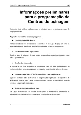 Escola SENAI “Roberto Mange” - Campinas CNC
Informações preliminares
para a programação de
Centros de usinagem
Ao término desta unidade você conhecerá os principais fatores envolvidos na criação de
um programa CNC.
Requisitos necessários antes de programar
• Estudo do desenho da peça
Há necessidade de uma análise sobre a viabilidade de execução da peça em conta as
dimensões exigidas, sobremetal, ferramental necessário, fixação do material, etc.
• Estudo dos métodos e processos
Definir as fases de usinagem de cada peça a ser executada, estabelecendo assim o que
fazer e quando fazer.
• Escolha das ferramentas
A escolha de um bom ferramental é fundamental para um bom aproveitamento do
equipamento, bem como, a sua posição no magazine para minimizar o tempo de troca.
• Conhecer os parâmetros físicos da máquina e sua programação
É preciso conhecer todos os recursos de programação disponíveis e a capacidade de
remoção de cavacos, bem como, rotação máxima e número de ferramentas, visando
otimizar a programação e operação.
• Definição dos parâmetros de corte
Em função do material a ser usinado, buscar juntos ao fabricante de ferramentas, os
dados de cortes como avanço (fn), rotação(S) e profundidade de corte (Ap).
6 Mecatrônica
 