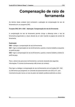 Escola SENAI “Roberto Mange” - Campinas CNC
Compensação de raio de
ferramenta
Ao término desta unidade você conhecerá a aplicação da compensação de raio de
ferramenta em um programa CNC.
Funções G40, G41 e G42 – Aplicação: Compensação de raio de ferramenta
A compensação de raio de ferramenta permite corrigir a diferença entre o raio da
ferramenta programada e o atual, através de um valor inserido na página de corretor de
ferramenta.
Explicação:
G40 = desligar a compensação de raio da ferramenta
G41 = ligar a compensação de raio da ferramenta, quando a mesma trabalha a esquerda
do perfil da peça.
G42 = ligar a compensação de raio da ferramenta, quando a mesma trabalha a direita do
perfil da peça.
Para o cálculo dos percursos da ferramenta o comando necessita das seguintes
informações: T (número da ferramenta) e D (número do corretor).
Para ligar ou desligar a compensação de raio da ferramenta com as funções G41, G42
ou G40 temos que programar um comando de posicionamento com G0 ou G1, com
movimento de pelo menos um eixo do plano de trabalho (preferencialmente os dois).
24 Mecatrônica
 