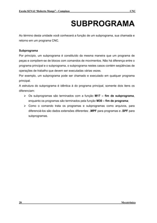 Escola SENAI “Roberto Mange” - Campinas CNC
SUBPROGRAMA
Ao término desta unidade você conhecerá a função de um subprograma, sua chamada e
retorno em um programa CNC.
Subprograma
Por princípio, um subprograma é constituído da mesma maneira que um programa de
peças e compõem-se de blocos com comandos de movimentos. Não há diferença entre o
programa principal e o subprograma, o subprograma nestes casos contém seqüências de
operações de trabalho que devem ser executadas várias vezes.
Por exemplo, um subprograma pode ser chamado e executado em qualquer programa
principal.
A estrutura do subprograma é idêntica à do programa principal, somente dois itens os
diferenciam:
Os subprogramas são terminados com a função M17 – fim de subprograma,
enquanto os programas são terminados pela função M30 – fim de programa;
Como o comando trata os programas e subprogramas como arquivos, para
diferenciá-los são dados extensões diferentes: .MPF para programas e .SPF para
subprogramas.
28 Mecatrônica
 
