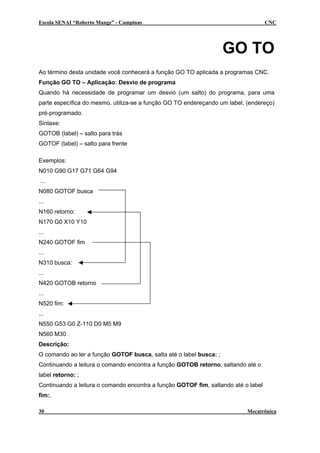 Escola SENAI “Roberto Mange” - Campinas CNC
GO TO
Ao término desta unidade você conhecerá a função GO TO aplicada a programas CNC.
Função GO TO – Aplicação: Desvio de programa
Quando há necessidade de programar um desvio (um salto) do programa, para uma
parte específica do mesmo, utiliza-se a função GO TO endereçando um label, (endereço)
pré-programado.
Sintaxe:
GOTOB (label) – salto para trás
GOTOF (label) – salto para frente
Exemplos:
N010 G90 G17 G71 G64 G94
...
N080 GOTOF busca
...
N160 retorno:
N170 G0 X10 Y10
...
N240 GOTOF fim
...
N310 busca:
...
N420 GOTOB retorno
...
N520 fim:
...
N550 G53 G0 Z-110 D0 M5 M9
N560 M30
Descrição:
O comando ao ler a função GOTOF busca, salta até o label busca: ;
Continuando a leitura o comando encontra a função GOTOB retorno, saltando até o
label retorno: ;
Continuando a leitura o comando encontra a função GOTOF fim, saltando até o label
fim:.
30 Mecatrônica
 