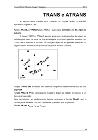 Escola SENAI “Roberto Mange” - Campinas CNC
TRANS e ATRANS
Ao término desta unidade você conhecerá as funções TRANS e ATRANS
aplicadas a programas CNC.
Função TRANS, ATRANS (Função Frame) – Aplicação: Deslocamento da origem de
trabalho
A função TRANS / ATRANS permite programar deslocamentos da origem de
trabalho para todos os eixos na direção desejada, com isso é possível trabalhar com
pontos zeros alternativos, no caso de usinagem repetidas em posições diferentes da
peça ou devido a limitação da quantidade de pontos zeros do comando.
TRANS
G 5 4
TR
A
N
S
A
TR
A
N
S
Função TRANS XYZ é utilizada para deslocar a origem do trabalho em relação ao zero
peça G54.
Função ATRANS XYZ é utilizada para deslocar a origem do trabalho em relação a um
frame já programado.
Para cancelarmos um deslocamento deve-se programar a função TRANS sem a
declaração de variáveis, com isso cancelamos qualquer frame programado.
Sintaxe: TRANS X_ _ _ Y _ _ _ Z _ _ _
Mecatrônica 31
 