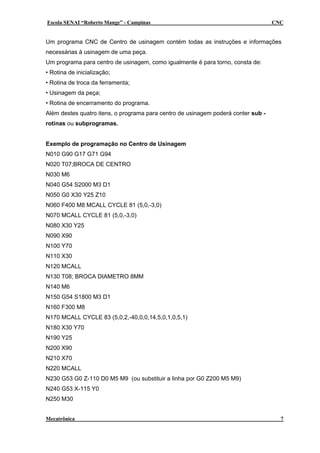 Escola SENAI “Roberto Mange” - Campinas CNC
Um programa CNC de Centro de usinagem contém todas as instruções e informações
necessárias à usinagem de uma peça.
Um programa para centro de usinagem, como igualmente é para torno, consta de:
• Rotina de inicialização;
• Rotina de troca da ferramenta;
• Usinagem da peça;
• Rotina de encerramento do programa.
Além destes quatro itens, o programa para centro de usinagem poderá conter sub -
rotinas ou subprogramas.
Exemplo de programação no Centro de Usinagem
N010 G90 G17 G71 G94
N020 T07;BROCA DE CENTRO
N030 M6
N040 G54 S2000 M3 D1
N050 G0 X30 Y25 Z10
N060 F400 M8 MCALL CYCLE 81 (5,0,-3,0)
N070 MCALL CYCLE 81 (5,0,-3,0)
N080 X30 Y25
N090 X90
N100 Y70
N110 X30
N120 MCALL
N130 T08; BROCA DIAMETRO 8MM
N140 M6
N150 G54 S1800 M3 D1
N160 F300 M8
N170 MCALL CYCLE 83 (5,0,2,-40,0,0,14,5,0,1,0,5,1)
N180 X30 Y70
N190 Y25
N200 X90
N210 X70
N220 MCALL
N230 G53 G0 Z-110 D0 M5 M9 (ou substituir a linha por G0 Z200 M5 M9)
N240 G53 X-115 Y0
N250 M30
Mecatrônica 7
 
