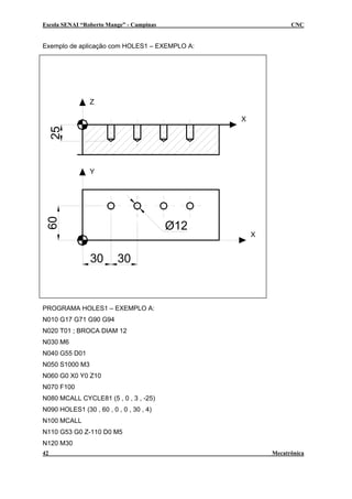 Escola SENAI “Roberto Mange” - Campinas CNC
Exemplo de aplicação com HOLES1 – EXEMPLO A:
X
Y
X
Z
30
Ø12
25
30
60
PROGRAMA HOLES1 – EXEMPLO A:
N010 G17 G71 G90 G94
N020 T01 ; BROCA DIAM 12
N030 M6
N040 G55 D01
N050 S1000 M3
N060 G0 X0 Y0 Z10
N070 F100
N080 MCALL CYCLE81 (5 , 0 , 3 , -25)
N090 HOLES1 (30 , 60 , 0 , 0 , 30 , 4)
N100 MCALL
N110 G53 G0 Z-110 D0 M5
N120 M30
42 Mecatrônica
 