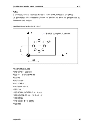 Escola SENAI “Roberto Mange” - Campinas CNC
Notas:
O círculo de posições é definido através do centro (CPA , CPO) e do raio (RAD).
Os parâmetros não necessários podem ser omitidos no bloco de programação ou
receberem valor zero (0).
Exemplo de aplicação com HOLES2:
X
Y
50
58
R29
8 furos com prof.= 20 mm
PROGRAMA HOLES2
N010 G17 G71 G90 G94
N020 T01 ; BROCA DIAM 10
N030 M6
N040 G55 D01
N050 S1000 M3
N060 G0 X0 Y0 Z10
N070 F100
N080 MCALL CYCLE81 (5 , 0 , 3 , -20)
N090 HOLES2 (58 , 50 , 29 , 0 , 45 , 8)
N100 MCALL
N110 G53 G0 Z-110 D0 M5
N120 M30
Mecatrônica 45
 