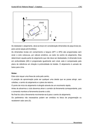 Escola SENAI “Roberto Mange” - Campinas CNC
G
3
G2
X
Y
PA
CRAD
STA
WID
LENG
PO
Ao desbastar o alojamento, deve-se levar em consideração dimensões de peça bruta (ex.
para usinar peças pré-fundidas).
As dimensões brutas em comprimento e largura (AP1 e AP2) são programadas sem
sinal; o ciclo coloca-as, por cálculo simétrico, ao redor do centro do alojamento. Elas
determinam aquela parte do alojamento que não deve ser desbastada. A dimensão bruta
em profundidade (AD) é programada igualmente sem sinal, esta é compensada pelo
plano de referência em direção à profundidade do bolsão. O alojamento é usinado de
baixo para cima.
Notas:
Este ciclo requer uma fresa de corte pelo centro.
A posição de aproximação pode ser qualquer uma desde que se possa atingir, sem
colisões, o centro do alojamento e o plano de retorno.
O ponto de início do alojamento é atingido através de um movimento rápido.
Antes de ativarmos o ciclo devemos ativar o corretor da ferramenta correspondente, pois
o comando monitora a ferramenta durante o ciclo.
No final do ciclo a ferramenta movimentar-se-á para o centro do alojamento.
Os parâmetros não necessários podem ser omitidos no bloco de programação ou
receberem valor zero (0).
52 Mecatrônica
 