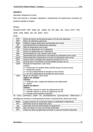 Escola SENAI “Roberto Mange” - Campinas CNC
POCKET4
Aplicação: Alojamento circular
Este ciclo permite a usinagem (desbaste e acabamento) de alojamentos circulares em
qualquer posição ou ângulo.
Sintaxe:
POCKET4 (RTP , RFP , SDIS , DP , PRAD , PA , PO , MID , FAL , FALD , FFP1 , FFD ,
CDIR , VARI , MIDA , AP1, AD , RAD1 , DP1)
Onde:
RTP Plano de retorno da ferramenta após o fim do ciclo (absoluto)
RFP Plano de referência (absoluto)
SDIS Distância segura (folga para aproximação sem sinal)
DP Coordenada final do alojamento (absoluta)
PRAD Raio do alojamento (sem sinal)
PA Centro do alojamento em X (absoluto)
PO Centro do alojamento em Y (absoluto)
MID Profundidade de corte máxima (sem sinal)
FAL Sobremetal para acabamento nas laterais do alojamento (sem sinal)
FALD Sobremetal para acabamento no fundo do alojamento (sem sinal)
FFP1 Avanço para a usinagem da superfície (avanço em X e Y)
FFD Avanço para o incremento na profundidade (avanço em Z)
CDIR Direção do fresamento: (sem sinal)
Valores:
0 = fresamento em sentido direto (sentido de giro do eixo árvore)
1 = fresamento oposto
2 = em G2 (independente da direção do eixo árvore)
3 = em G3 (independente da direção do eixo árvore)
VARI Modo de usinagem: (sem sinal)
Dígitos da unidade:
Valores:
1 = desbastar até a medida de tolerância de acabamento
2 = acabar
Dígitos da dezena:
Valores:
0 = imersão vertical no centro do alojamento em G0
1 = imersão vertical no centro do alojamento em G1
2 = imersão sobre trajetória helicoidal
Os outros parâmetros podem ser preestabelecidos opcionalmente. Determinam a
estratégia de imersão e a sobreposição durante o escareamento: (todos sem sinal)
MIDA Largura máxima de incremento lateral, ao desbastar o alojamento
AP1 Dimensão bruta do alojamento (raio)
AD Dimensão bruta da profundidade do alojamento
RAD1 Raio da hélice (no caso de imersão helicoidal)
DP1 Passo da hélice (programado somente no caso de imersão helicoidal)
Mecatrônica 53
 