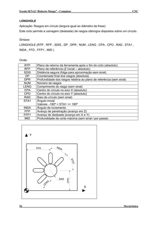 Escola SENAI “Roberto Mange” - Campinas CNC
LONGHOLE
Aplicação: Rasgos em círculo (largura igual ao diâmetro da fresa)
Este ciclo permite a usinagem (desbaste) de rasgos oblongos dispostos sobre um círculo.
Sintaxe:
LONGHOLE (RTP , RFP , SDIS , DP , DPR , NUM , LENG , CPA , CPO , RAD , STA1 ,
INDA , FFD , FFP1 , MID )
Onde:
RTP Plano de retorno da ferramenta após o fim do ciclo (absoluto)
RFP Plano de referência (Z inicial – absoluto)
SDIS Distância segura (folga para aproximação sem sinal)
DP Coordenada final dos rasgos (absoluta)
DPR Profundidade dos rasgos relativa ao plano de referência (sem sinal)
NUM Número de rasgos
LENG Comprimento do rasgo (sem sinal)
CPA Centro do círculo no eixo X (absoluto)
CPO Centro do círculo no eixo Y (absoluto)
RAD Raio do círculo (sem sinal)
STA1 Ângulo inicial
Valores: -180º < STA1 <= 180º
INDA Ângulo de incremento
FFP Avanço de penetração (avanço em Z)
FFP1 Avanço de desbaste (avanço em X e Y)
MID Profundidade de corte máxima (sem sinal / por passe)
Y
X
CPO
CPA
LEN
G
INDA
STA1
RAD
56 Mecatrônica
 