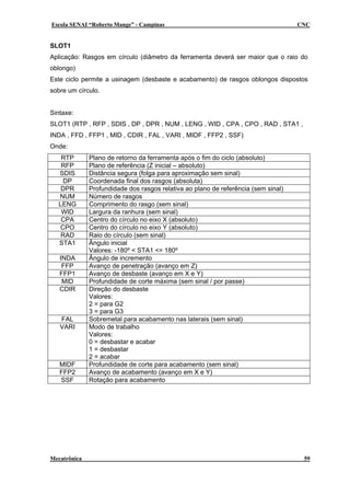Escola SENAI “Roberto Mange” - Campinas CNC
SLOT1
Aplicação: Rasgos em círculo (diâmetro da ferramenta deverá ser maior que o raio do
oblongo)
Este ciclo permite a usinagem (desbaste e acabamento) de rasgos oblongos dispostos
sobre um círculo.
Sintaxe:
SLOT1 (RTP , RFP , SDIS , DP , DPR , NUM , LENG , WID , CPA , CPO , RAD , STA1 ,
INDA , FFD , FFP1 , MID , CDIR , FAL , VARI , MIDF , FFP2 , SSF)
Onde:
RTP Plano de retorno da ferramenta após o fim do ciclo (absoluto)
RFP Plano de referência (Z inicial – absoluto)
SDIS Distância segura (folga para aproximação sem sinal)
DP Coordenada final dos rasgos (absoluta)
DPR Profundidade dos rasgos relativa ao plano de referência (sem sinal)
NUM Número de rasgos
LENG Comprimento do rasgo (sem sinal)
WID Largura da ranhura (sem sinal)
CPA Centro do círculo no eixo X (absoluto)
CPO Centro do círculo no eixo Y (absoluto)
RAD Raio do círculo (sem sinal)
STA1 Ângulo inicial
Valores: -180º < STA1 <= 180º
INDA Ângulo de incremento
FFP Avanço de penetração (avanço em Z)
FFP1 Avanço de desbaste (avanço em X e Y)
MID Profundidade de corte máxima (sem sinal / por passe)
CDIR Direção do desbaste
Valores:
2 = para G2
3 = para G3
FAL Sobremetal para acabamento nas laterais (sem sinal)
VARI Modo de trabalho
Valores:
0 = desbastar e acabar
1 = desbastar
2 = acabar
MIDF Profundidade de corte para acabamento (sem sinal)
FFP2 Avanço de acabamento (avanço em X e Y)
SSF Rotação para acabamento
Mecatrônica 59
 