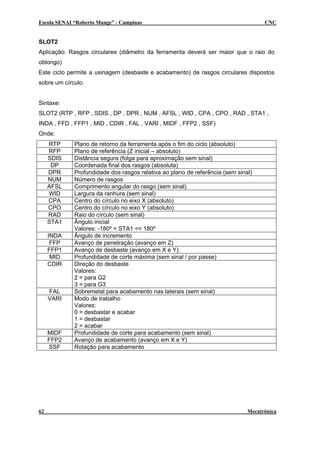 Escola SENAI “Roberto Mange” - Campinas CNC
SLOT2
Aplicação: Rasgos circulares (diâmetro da ferramenta deverá ser maior que o raio do
oblongo)
Este ciclo permite a usinagem (desbaste e acabamento) de rasgos circulares dispostos
sobre um círculo.
Sintaxe:
SLOT2 (RTP , RFP , SDIS , DP , DPR , NUM , AFSL , WID , CPA , CPO , RAD , STA1 ,
INDA , FFD , FFP1 , MID , CDIR , FAL , VARI , MIDF , FFP2 , SSF)
Onde:
RTP Plano de retorno da ferramenta após o fim do ciclo (absoluto)
RFP Plano de referência (Z inicial – absoluto)
SDIS Distância segura (folga para aproximação sem sinal)
DP Coordenada final dos rasgos (absoluta)
DPR Profundidade dos rasgos relativa ao plano de referência (sem sinal)
NUM Número de rasgos
AFSL Comprimento angular do rasgo (sem sinal)
WID Largura da ranhura (sem sinal)
CPA Centro do círculo no eixo X (absoluto)
CPO Centro do círculo no eixo Y (absoluto)
RAD Raio do círculo (sem sinal)
STA1 Ângulo inicial
Valores: -180º < STA1 <= 180º
INDA Ângulo de incremento
FFP Avanço de penetração (avanço em Z)
FFP1 Avanço de desbaste (avanço em X e Y)
MID Profundidade de corte máxima (sem sinal / por passe)
CDIR Direção do desbaste
Valores:
2 = para G2
3 = para G3
FAL Sobremetal para acabamento nas laterais (sem sinal)
VARI
Valores:
0 = desbastar e acabar
1 = desbastar
2 = acabar
MIDF Profundidade de corte para acabamento (sem sinal)
FFP2 Avanço de acabamento (avanço em X e Y)
SSF Rotação para acabamento
Modo de trabalho
62 Mecatrônica
 