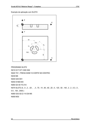 Escola SENAI “Roberto Mange” - Campinas CNC
Exemplo de aplicação com SLOT2:
X
Z
Y
X
60
60
20
14
70°
120°
R20
PROGRAMA SLOT2
N010 G17 G71 G90 G94
N020 T01 ; FRESA DIAM 10 CORTE NO CENTRO
N030 M6
N040 G54 D01
N050 S1800 M3
N060 G0 X0 Y0 Z10
N070 SLOT2 (5 , 0 , 2 , -20 , , 3 , 70 , 14 , 60 , 60 , 20 , 0 , 120 , 50 , 140 , 2 , 2 , 0.3 , 0 ,
0.5 , 100 , 2500 )
N080 G53 G0 Z-110 D0 M5
N090 M30
64 Mecatrônica
 