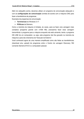 Escola SENAI “Roberto Mange” - Campinas CNC
Além do cabeçalho acima, devemos utilizar um programa de comunicação adequado e
com as configurações de comunicação corretas de acordo com a máquina CNC para
fazer a transferência de programas.
Exemplos de programas de comunicação:
Terminal.exe do Windows 3.11
PCIN.exe da Siemens
Como a memória da máquina é limitada, ás vezes, para se fazer uma usinagem mais
complexa (programa grande com ±1500 KB), precisamos fazer essa usinagem
transmitindo o programa para a máquina enquanto ela está usinando, lendo o programa
ON LINE de um computador, ou seja, este programa não fica gravado na memória da
máquina e para isto chamamos de “Executar do Externo”.
Você conhecerá agora de uma maneira simplificada como são feitas as transferências
(download e/ou upload) de programas entre o Centro de usinagem Discovery 760
comando Siemens 810 D e o computador pessoal.
Mecatrônica 69
 