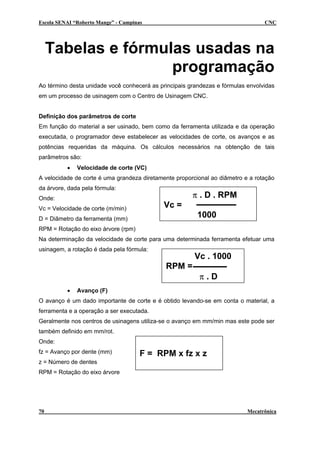 Escola SENAI “Roberto Mange” - Campinas CNC
Tabelas e fórmulas usadas na
programação
Ao término desta unidade você conhecerá as principais grandezas e fórmulas envolvidas
em um processo de usinagem com o Centro de Usinagem CNC.
Definição dos parâmetros de corte
Em função do material a ser usinado, bem como da ferramenta utilizada e da operação
executada, o programador deve estabelecer as velocidades de corte, os avanços e as
potências requeridas da máquina. Os cálculos necessários na obtenção de tais
parâmetros são:
• Velocidade de corte (VC)
A velocidade de corte é uma grandeza diretamente proporcional ao diâmetro e a rotação
da árvore, dada pela fórmula:
π . D . RPM
Vc =
1000
Onde:
Vc = Velocidade de corte (m/min)
D = Diâmetro da ferramenta (mm)
RPM = Rotação do eixo árvore (rpm)
Na determinação da velocidade de corte para uma determinada ferramenta efetuar uma
usinagem, a rotação é dada pela fórmula:
Vc . 1000
RPM =
π . D
• Avanço (F)
O avanço é um dado importante de corte e é obtido levando-se em conta o material, a
ferramenta e a operação a ser executada.
Geralmente nos centros de usinagens utiliza-se o avanço em mm/min mas este pode ser
também definido em mm/rot.
F = RPM x fz x z
Onde:
fz = Avanço por dente (mm)
z = Número de dentes
RPM = Rotação do eixo árvore
70 Mecatrônica
 