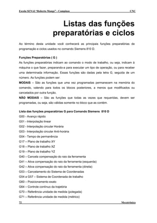 Escola SENAI “Roberto Mange” - Campinas CNC
Listas das funções
preparatórias e ciclos
Ao término desta unidade você conhecerá as principais funções preparatórias de
programação e ciclos usados no comando Siemens 810 D.
Funções Preparatórias ( G )
As funções preparatórias indicam ao comando o modo de trabalho, ou seja, indicam à
máquina o que fazer, preparando-a para executar um tipo de operação, ou para receber
uma determinada informação. Essas funções são dadas pela letra G, seguida de um
número. As funções podem ser:
MODAIS – São as funções que uma vez programadas permanecem na memória do
comando, valendo para todos os blocos posteriores, a menos que modificados ou
cancelados por outra função.
NÂO MODAIS – São as funções que todas as vezes que requeridas, devem ser
programadas, ou seja, são válidas somente no bloco que as contém.
Lista das funções preparatórias G para Comando Siemens 810 D
G00 - Avanço rápido
G01 - Interpolação linear
G02 - Interpolação circular Horária
G03 - Interpolação circular Anti-horária
G04 - Tempo de permanência
G17 – Plano de trabalho XY
G18 – Plano de trabalho XZ
G19 – Plano de trabalho YZ
G40 – Cancela compensação do raio da ferramenta
G41 – Ativa compensação do raio da ferramenta (esquerda)
G42 – Ativa compensação do raio da ferramenta (direita)
G53 – Cancelamento do Sistema de Coordenadas
G54 a G57 – Sistema de Coordenada de trabalho
G60 – Posicionamento exato
G64 – Controle contínuo da trajetória
G70 – Referência unidade de medida (polegada)
G71 – Referência unidade de medida (métrico)
72 Mecatrônica
 
