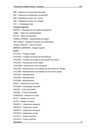 Escola SENAI “Roberto Mange” - Campinas CNC
G90 – Sistema de coordenadas absolutas
G91 – Sistema de coordenadas incrementais
G94 – Estabelece avanço mm / minuto
G95 – Estabelece avanço mm / rotação
G111 – Interpolação polar
Funções especiais
REPEAT – Repetição de uma seção do programa
LABEL – Palavra de endereçamento
GO TO – Desvio de programa
TRANS e ATRANS – Deslocamento de origem
ROT e AROT – Rotação do sistema de coordenadas
SCALE e ASCALE – Fator de escala
MIRROR e AMIRROR – Imagem espelho
Ciclos
CYCLE81 – Furação simples
CYCLE82 – Furação com tempo de permanência
CYCLE83 – Furação com quebra ou eliminação de cavacos
CYCLE84 – Roscamento macho rígido
CYCLE840 – Roscamento mandril flutuante
CYCLE85 – Mandrilamento com retração do eixo árvore em rotação
CYCLE86 – Mandrilamento com retração do eixo árvore parado
CYCLE87 – Mandrilamento
CYCLE88 – Mandrilamento
CYCLE89 – Mandrilamento
MCALL – Chamada de sub-rotina
CYCLE90 – Interpolação helicoidal
HOLES1 – Linha de posições
HOLES2 – Círculo de posições
LONGHOLE – Rasgos em círculo
SLOT1 – Rasgos em círculo
SLOT2 – Rasgos circulares
POCKET1 – Alojamento retangular
POCKET2 – Alojamento circular
POCKET3 – Alojamento retangular
POCKET4 – Alojamento circular
CYCLE71 – Facear superfície
CYCLE72 – Fresar superfície
Mecatrônica 73
 