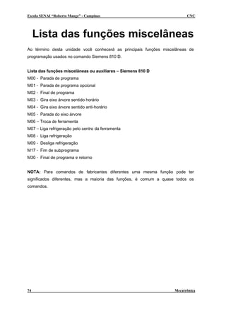 Escola SENAI “Roberto Mange” - Campinas CNC
Lista das funções miscelâneas
Ao término desta unidade você conhecerá as principais funções miscelâneas de
programação usados no comando Siemens 810 D.
Lista das funções miscelâneas ou auxiliares – Siemens 810 D
M00 - Parada de programa
M01 - Parada de programa opcional
M02 - Final de programa
M03 - Gira eixo árvore sentido horário
M04 - Gira eixo árvore sentido anti-horário
M05 - Parada do eixo árvore
M06 – Troca de ferramenta
M07 – Liga refrigeração pelo centro da ferramenta
M08 - Liga refrigeração
M09 - Desliga refrigeração
M17 - Fim de subprograma
M30 - Final de programa e retorno
NOTA: Para comandos de fabricantes diferentes uma mesma função pode ter
significados diferentes, mas a maioria das funções, é comum a quase todos os
comandos.
74 Mecatrônica
 