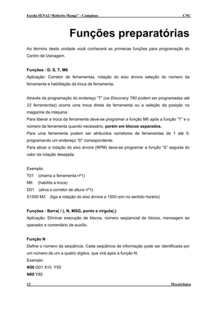 Escola SENAI “Roberto Mange” - Campinas CNC
Funções preparatórias
Ao término desta unidade você conhecerá as primeiras funções para programação do
Centro de Usinagem.
Funções : D, S, T, M6
Aplicação: Corretor de ferramentas, rotação do eixo árvore seleção do número da
ferramenta e habilitação da troca de ferramenta.
Através da programação do endereço “T” (na Discovery 760 podem ser programadas até
22 ferramentas) ocorre uma troca direta da ferramenta ou a seleção da posição no
magazine da máquina.
Para liberar a troca da ferramenta deve-se programar a função M6 após a função “T” e o
número da ferramenta quando necessário, porém em blocos separados.
Para uma ferramenta podem ser atribuídos corretores de ferramentas de 1 até 9,
programando um endereço “D” correspondente.
Para ativar a rotação do eixo árvore (RPM) deve-se programar a função “S” seguida do
valor da rotação desejada.
Exemplo:
T01 (chama a ferramenta nº1)
M6 (habilita a troca)
D01 (ativa o corretor de altura nº1)
S1500 M3 (liga a rotação do eixo árvore a 1500 rpm no sentido horário)
Funções : Barra( / ), N, MSG, ponto e vírgula(;)
Aplicação: Eliminar execução de blocos, número seqüencial de blocos, mensagem ao
operador e comentário de auxílio.
Função N
Define o número da seqüência. Cada seqüência de informação pode ser identificada por
um número de um a quatro dígitos, que virá após a função N.
Exemplo:
N50 G01 X10 Y50
N60 Y80
12 Mecatrônica
 