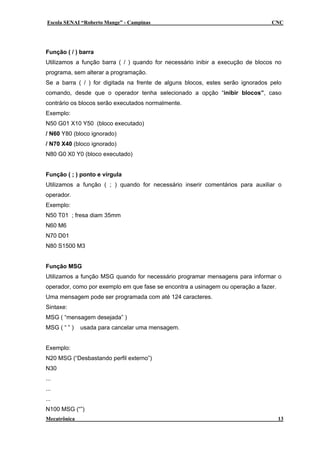 Escola SENAI “Roberto Mange” - Campinas CNC
Função ( / ) barra
Utilizamos a função barra ( / ) quando for necessário inibir a execução de blocos no
programa, sem alterar a programação.
Se a barra ( / ) for digitada na frente de alguns blocos, estes serão ignorados pelo
comando, desde que o operador tenha selecionado a opção “inibir blocos”, caso
contrário os blocos serão executados normalmente.
Exemplo:
N50 G01 X10 Y50 (bloco executado)
/ N60 Y80 (bloco ignorado)
/ N70 X40 (bloco ignorado)
N80 G0 X0 Y0 (bloco executado)
Função ( ; ) ponto e vírgula
Utilizamos a função ( ; ) quando for necessário inserir comentários para auxiliar o
operador.
Exemplo:
N50 T01 ; fresa diam 35mm
N60 M6
N70 D01
N80 S1500 M3
Função MSG
Utilizamos a função MSG quando for necessário programar mensagens para informar o
operador, como por exemplo em que fase se encontra a usinagem ou operação a fazer.
Uma mensagem pode ser programada com até 124 caracteres.
Sintaxe:
MSG ( “mensagem desejada” )
MSG ( “ ” ) usada para cancelar uma mensagem.
Exemplo:
N20 MSG (“Desbastando perfil externo”)
N30
...
...
...
N100 MSG (“”)
Mecatrônica 13
 