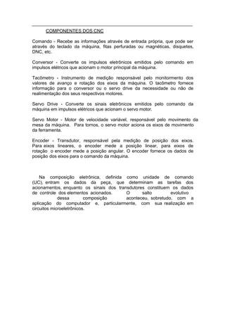 COMPONENTES DOS CNC

Comando - Recebe as informações através de entrada própria, que pode ser
através do teclado da máquina, fitas perfuradas ou magnéticas, disquetes,
DNC, etc.

Conversor - Converte os impulsos eletrônicos emitidos pelo comando em
impulsos elétricos que acionam o motor principal da máquina.

Tacômetro - Instrumento de medição responsável pelo monitormento dos
valores de avanço e rotação dos eixos da máquina. O tacômetro fornece
informação para o conversor ou o servo drive da necessidade ou não de
realimentação dos seus respectivos motores.

Servo Drive - Converte os sinais eletrônicos emitidos pelo comando da
máquina em impulsos elétricos que acionam o servo motor.

Servo Motor - Motor de velocidade variável, responsável pelo movimento da
mesa da máquina. Para tornos, o servo motor aciona os eixos de movimento
da ferramenta.

Encoder - Transdutor, responsável pela medição de posição dos eixos.
Para eixos lineares, o encoder mede a posição linear, para eixos de
rotação o encoder mede a posição angular. O encoder fornece os dados de
posição dos eixos para o comando da máquina.



    Na composição eletrônica, definida como unidade de comando
(UC), entram os dados da peça, que determinam as tarefas dos
acionamentos, enquanto os sinais dos transdutores constituem os dados
de controle dos elementos acionados.     O      salto        evolutivo
             dessa        composição     aconteceu, sobretudo, com a
aplicação do computador e, particularmente, com sua realização em
circuitos microeletrônicos.
 