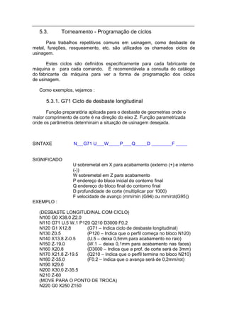 5.3.      Torneamento - Programação de ciclos
      Para trabalhos repetitivos comuns em usinagem, como desbaste de
metal, furações, rosqueamento, etc. são utilizados os chamados ciclos de
usinagem.

       Estes ciclos são definidos especificamente para cada fabricante de
máquina e para cada comando. É recomendávela a consulta do catálogo
do fabricante da máquina para ver a forma de programação dos ciclos
de usinagem.

   Como exemplos, vejamos :

      5.3.1. G71 Ciclo de desbaste longitudinal
      Função preparatória aplicada para o desbaste de geometrias onde o
maior comprimento de corte é na direção do eixo Z. Função parametrizada
onde os parâmetros determinam a situação de usinagem desejada.



SINTAXE            N   G71 U     W      P    Q       D          F


SIGNIFICADO
                  U sobremetal em X para acabamento (externo (+) e interno
                  (-))
                  W sobremetal em Z para acabamento
                  P endereço do bloco inicial do contorno final
                  Q endereço do bloco final do contorno final
                  D profundidade de corte (multiplicar por 1000)
                  F velocidade de avanço (mm/min (G94) ou mm/rot(G95))
EXEMPLO :

   (DESBASTE LONGITUDINAL COM CICLO)
   N100 G0 X38.0 Z2.0
   N110 G71 U.5 W.1 P120 Q210 D3000 F0.2
   N120 G1 X12.8       (G71 – Indica ciclo de desbaste longitudinal)
   N130 Z0.5           (P120 – Indica que o perfil começa no bloco N120)
   N140 X13.8 Z-0.5    (U.5 – deixa 0,5mm para acabamento no raio)
   N150 Z-19.0         (W.1 – deixa 0,1mm para acabamento nas faces)
   N160 X20.8          (D3000 – Indica que a prof. de corte será de 3mm)
   N170 X21.8 Z-19.5   (Q210 – Indica que o perfil termina no bloco N210)
   N180 Z-35.0         (F0.2 – Indica que o avanço será de 0,2mm/rot)
   N190 X29.0
   N200 X30.0 Z-35.5
   N210 Z-60
   (MOVE PARA O PONTO DE TROCA)
   N220 G0 X250 Z150
 