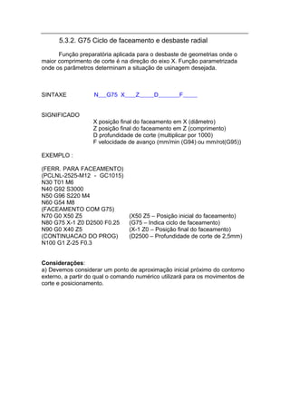 5.3.2. G75 Ciclo de faceamento e desbaste radial
      Função preparatória aplicada para o desbaste de geometrias onde o
maior comprimento de corte é na direção do eixo X. Função parametrizada
onde os parâmetros determinam a situação de usinagem desejada.



SINTAXE            N    G75 X      Z      D        F


SIGNIFICADO
                   X posição final do faceamento em X (diâmetro)
                   Z posição final do faceamento em Z (comprimento)
                   D profundidade de corte (multiplicar por 1000)
                   F velocidade de avanço (mm/min (G94) ou mm/rot(G95))

EXEMPLO :

(FERR. PARA FACEAMENTO)
(PCLNL-2525-M12 - GC1015)
N30 T01 M6
N40 G92 S3000
N50 G96 S220 M4
N60 G54 M8
(FACEAMENTO COM G75)
N70 G0 X50 Z5                   (X50 Z5 – Posição inicial do faceamento)
N80 G75 X-1 Z0 D2500 F0.25      (G75 – Indica ciclo de faceamento)
N90 G0 X40 Z5                   (X-1 Z0 – Posição final do faceamento)
(CONTINUACAO DO PROG)           (D2500 – Profundidade de corte de 2,5mm)
N100 G1 Z-25 F0.3


Considerações:
a) Devemos considerar um ponto de aproximação inicial próximo do contorno
externo, a partir do qual o comando numérico utilizará para os movimentos de
corte e posicionamento.
 