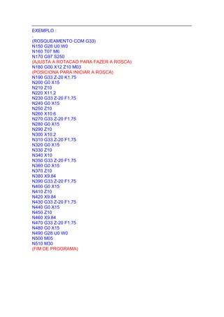 EXEMPLO :
.
(ROSQUEAMENTO COM G33)
N150 G28 U0 W0
N160 T07 M6
N170 G97 S250
(AJUSTA A ROTACAO PARA FAZER A ROSCA)
N180 G00 X12 Z10 M03
(POSICIONA PARA INICIAR A ROSCA)
N190 G33 Z-20 K1.75
N200 G0 X15
N210 Z10
N220 X11.2
N230 G33 Z-20 F1.75
N240 G0 X15
N250 Z10
N260 X10.6
N270 G33 Z-20 F1.75
N280 G0 X15
N290 Z10
N300 X10.2
N310 G33 Z-20 F1.75
N320 G0 X15
N330 Z10
N340 X10
N350 G33 Z-20 F1.75
N360 G0 X15
N370 Z10
N380 X9.84
N390 G33 Z-20 F1.75
N400 G0 X15
N410 Z10
N420 X9.84
N430 G33 Z-20 F1.75
N440 G0 X15
N450 Z10
N460 X9.84
N470 G33 Z-20 F1.75
N480 G0 X15
N490 G28 U0 W0
N500 M05
N510 M30
(FIM DE PROGRAMA)
 