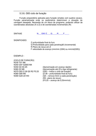 5.3.6. G83 ciclo de furação
      Função preparatória aplicada para furação simples com quebra cavaco.
Função parametrizada onde os parâmetros determinam a situação de
usinagem desejada. Necessita de um bloco de programa, podendo utilizar de
coordenadas absolutas (X e Z) e de coordenadas incrementais (R)



SINTAXE                 N    G83 Z      Q      R      F


SIGNIFICADO:
                  Z profundidade final do furo
                  Q Profundidade para cada penetraçã0 (incremental)
                  R Plano de recuo em Z
                  F velocidade de avanço (mm/min (G94) ou mm/rot(G95))


EXEMPLO :

(CICLO DE FURACÃO)
N330 T01 M6
N340 G97 S2800 M4
N350 G0 X0 Z5                  (Aproximação em avanço rápido)
N360 Z2 M8                     (Aproximação até Z2 e liga refrigerante)
N370 G83 Z-38 Q5 R2 F0.25      (G83 – Indica o ciclo de furação)
N380 G80 M5                    (Z-38 – profundidade final do furo)
N390 G28 U0 W0                 (Q5 – remove 5mm a cada penetração)
                               (R2 –plano de recuo)
                               (F0.25 – avanço de 0,25mm/rot)
 