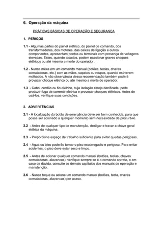 6. Operação da máquina

      PRÁTICAS BÁSICAS DE OPERAÇÃO E SEGURANÇA

1. PERIGOS

1.1 - Algumas partes do painel elétrico, do painel de comando, dos
    transformadores, dos motores, das caixas de ligação e outros
    componentes, apresentam pontos ou terminais com presença de voltagens
    elevadas. Estes, quando tocados, podem ocasionar graves choques
    elétricos ou até mesmo a morte do operador.

1.2 - Nunca mexa em um comando manual (botões, teclas, chaves
    comutadoras, etc.) com as mãos, sapatos ou roupas, quando estiverem
    molhados. A não observância dessa recomendação também poderá
    provocar choque elétrico ou até mesmo a morte do operador.

1.3 - Cabo, cordão ou fio elétrico, cuja isolação esteja danificada, pode
   produzir fuga de corrente elétrica e provocar choques elétricos. Antes de
   usá-los, verifique suas condições.


2. ADVERTÊNCIAS

2.1 - A localização do botão de emergência deve ser bem conhecida, para que
    possa ser acionado a qualquer momento sem necessidade de procurá-lo.

2.2 - Antes de qualquer tipo de manutenção, desligar e travar a chave geral
   elétrica da máquina.

2.3 - Proporcione espaço de trabalho suficiente para evitar quedas perigosas.

2.4 - Água ou óleo poderão tornar o piso escorregadio e perigoso. Para evitar
   acidentes, o piso deve estar seco e limpo.

2.5 - Antes de acionar qualquer comando manual (botões, teclas, chaves
   comutadoras, alavancas), verifique sempre se é o comando correto, e em
   caso de dúvida, consulte os demais capítulos dos manuais de operação e
   manutenção.

2.6 - Nunca toque ou acione um comando manual (botões, tecla, chaves
   comutadoras, alavancas) por acaso.
 