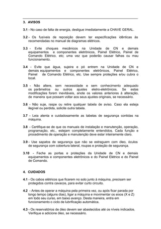 3. AVISOS

3.1 - No caso de falta de energia, desligue imediatamente a CHAVE GERAL.

3.2 - Os fusíveis de reposição devem ter especificações idênticas às
    recomendadas no manual de diagramas elétricos.

3.3 - Evite choques mecânicos na Unidade de CN e demais
   equipamentos e componentes eletrônicos, Painel Elétrico, Painel de
   Comando Elétrico, etc; uma vez que poderão causar falhas ou mau
   funcionamento.

3.4 - Evite que água, sujeira e pó entrem na Unidade de CN e
   demais equipamentos e componentes eletrônicos, Painel Elétrico,
   Painel de Comando Elétrico, etc. Use sempre proteções e/ou cubra o
   local.

3.5 - Não altere, sem necessidade e sem conhecimento adequado
   os parâmetros ou outros ajustes eletro-eletrônicos. Se estas
   modificações forem inevitáveis, anote os valores anteriores à alteração,
   de maneira que possam voltar aos seus ajustes originais, se necessário.

3.6 - Não suje, raspe ou retire qualquer tabela de aviso. Caso ela esteja
   ilegível ou perdida, solicite outra tabela.

3.7 - Leia atenta e cuidadosamente as tabelas de segurança contidas na
   máquina.

3.8 - Certifique-se de que os manuais de instalação e manutenção, operação,
   programação, etc., estejam completamente entendidos. Cada função e
   procedimento de operação e manutenção deve estar inteiramente claro.

3.9 - Use sapatos de segurança que não se estraguem com óleo, óculos
    de segurança com cobertura lateral, roupas e proteção de segurança.

3.10 - Feche as portas e proteções da Unidade de CN e demais
   equipamentos e componentes eletrônicos e do Painel Elétrico e do Painel
   de Comando.


4. CUIDADOS

4.1 - Os cabos elétricos que ficarem no solo junto à máquina, precisam ser
    protegidos contra cavacos, para evitar curto circuito.

4.2 - Antes de operar a máquina pela primeira vez, ou após ficar parada por
   longo tempo (alguns dias), ligar a máquina e movimentar os eixos (X e Z)
   em todo seu curso, em baixo avanço. Desta maneira, entra em
   funcionamento o ciclo de lubrificação automática.

4.3 - Os reservatórios de óleo devem ser abastecidos até os níveis indicados.
    Verifique e adicione óleo, se necessário.
 