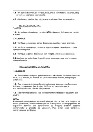 4.4 - Os comandos manuais (botões, tecla, chave comutadora, alavanca, etc.)
   devem ser acionados suavemente.

4.5 - Verifique o nível de óleo refrigerante e adicione óleo, se necessário.


      INSPEÇÕES DE ROTINA
1. AVISO

1.1 - Ao verificar a tensão das correias, NÃO coloque os dedos entre a correia
e a polia.

2. CUIDADOS

2.1 - Verifique os motores e partes deslizantes, quanto a ruídos anormais.

2.2 - Verifique a tensão das correias e substitua o jogo, caso alguma correia
apresente desgaste.

2.3 - Verifique as partes deslizantes com relação à lubrificação adequada.

2.4- Verifique as proteções e dispositivos de segurança, para que funcionem
adequadamente.


      PRÉ-AQUECIMENTO DA MÁQUINA

1. CUIDADOS

1.1 - Pré-aquecer a máquina, principalmente o eixo-árvore, fazendo-o funcionar
de 10 a 20 minutos, na metade ou 1/3 da velocidade máxima, em operação
automática.

1.2 - Este programa de operação automática deve fazer com que funcionem
todos os componentes da máquina. Verifique, ao mesmo tempo, o
funcionamento correto destes componentes.

1.3 - Nas máximas rotações, seja especialmente cuidadoso ao aquecer o eixo
árvore.

NOTA:
Partes deslizantes poderão ser danificadas por falta de óleo, se a máquina for
usada para usinar, imediatamente após ter ficado parada por longo período. As
expansões térmicas dos componentes da máquina também poderão
comprometer a precisão da usinagem. Para evitar estas condições,
sempre aqueça a máquina.
 