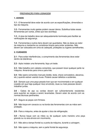 PREPARAÇÃO PARA USINAGEM

1. AVISOS

1.1 - O ferramental deve estar de acordo com as especificações, dimensões e
tipo da máquina.

1.2 - Ferramentas muito gastas podem causar danos. Substitua todas essas
ferramentas por outras, antes que isso aconteça.

1.3 - A área de trabalho deve ser adequadamente iluminada para facilitar as
verificações de segurança.

1.4 - Ferramentas e outros itens devem ser guardados. Não os deixe ao redor
da máquina e mantenha os corredores limpos para evitar acidentes. Não
devem ser colocados em cima do cabeçote, proteções ou lugares semelhantes.

2. CUIDADOS

2.1 - Para evitar interferências, o comprimento das ferramentas deve estar
dentro da tolerância.

2.2 - Após instalar uma ferramenta, faça um teste.

2.3 - Não trabalhe com cabelos compridos, que possam tocar qualquer parte na
máquina. Amarrá-los para cima e para trás.

2.4 - Não opere comandos manuais (botão, tecla, chave comutadora, alavanca,
etc.) quando estiver usando luvas. Poderá causar defeitos e acidentes.

2.5 - Sempre que uma peça pesada tiver que ser movimentada e em qualquer
ocasião em que haja qualquer risco envolvido, duas ou mais pessoas devem
trabalhar juntas.

2.6 - Cabos de aço ou cordas devem ser suficientemente resistentes
para suportar as cargas a serem levantadas. Devem estar de acordo com as
normas técnicas pertinentes.

2.7 - Segure as peças com firmeza.

2.8 - Não toque em cavacos ou na borda das ferramentas com as mãos sem
proteção.

2.9 - Pare a máquina, antes de ajustar o bico de refrigeração.

3.0 - Nunca toque com as mãos ou de qualquer outra maneira uma peça
girando ou no eixo-árvore em movimento;

3.1 - Não abra a tampa frontal ou a porta da máquina, durante a usinagem.

3.2 - Não opere a máquina, sem a parte frontal de segurança.
 