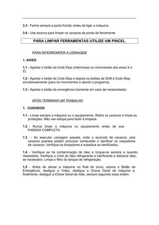 3.3 - Feche sempre a porta frontal, antes de ligar a máquina.

3.4 - Use escova para limpar os cavacos da ponta da ferramenta

         PARA LIMPAR FERRAMENTAS UTILIZE UM PINCEL


        PARA INTERROMPER A USINAGEM

1. AVISO

1.1 - Apertar o botão de Cicle Stop (interrompe os movimentos dos eixos X e
Z).

1.2 - Apertar o botão de Cicle Stop e depois os botões de Shift e Cicle Stop
simultaneamente (para os movimentos e aborta o programa).

1.3 - Apertar o botão de emergência (somente em caso de necessidade).


        APÓS TERMINAR UM TRABALHO

1. CUIDADOS

1.1 - Limpe sempre a máquina ou o equipamento. Retire os cavacos e limpe as
    proteções. Não use estopa para fazer a limpeza.

1.2 - Nunca limpe a máquina ou equipamento antes de sua
   PARADA COMPLETA.

1.3     - Ao executar usinagem pesada, evite o acúmulo de cavacos, pois
      cavacos quentes podem provocar combustão e danificar os raspadores
      de cavacos. Verifique os limpadores e substitua os danificados.

1.4 - Verifique se há contaminação de óleo e troque-os sempre e quando
necessário. Verifique o nível do óleo refrigerante e lubrificante e adicione óleo,
se necessário. Limpe o filtro do tanque de refrigeração.

1.5 - Antes de deixar a máquina no final do turno, acione o Botão de
Emergência, desligue o Vídeo, desligue a Chave Geral da máquina e,
finalmente, desligue a Chave Geral da rede, sempre seguindo essa ordem.
 