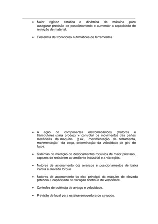 • Maior   rigidez   estática   e  dinâmica  da    máquina    para
  assegurar precisão de posicionamento e aumentar a capacidade de
  remoção de material.

• Existência de trocadores automáticos de ferramentas




• A    ação    de    componentes     eletromecânicos  (motores   e
  transdutores) para produzir e controlar os movimentos das partes
  mecânicas da máquina. (p.ex., movimentação da ferramenta,
  movimentação da peça, determinação da velocidade de giro do
  fuso).

• Sistemas de medição de deslocamentos robustos de maior precisão,
  capazes de resistirem ao ambiente industrial e a vibrações.

• Motores de acionamento dos avanços e posicionamentos de baixa
  inércia e elevado torque.

• Motores de acionamento do eixo principal da máquina de elevada
  potência e capacidade de variação contínua de velocidade.

• Controles de potência de avanço e velocidade.

• Previsão de local para esteira removedora de cavacos.
 
