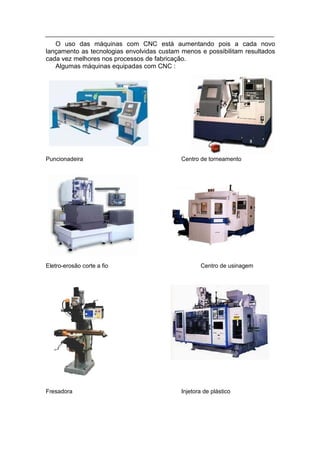 O uso das máquinas com CNC está aumentando pois a cada novo
lançamento as tecnologias envolvidas custam menos e possibilitam resultados
cada vez melhores nos processos de fabricação.
   Algumas máquinas equipadas com CNC :




Puncionadeira                               Centro de torneamento




Eletro-erosão corte a fio                          Centro de usinagem




Fresadora                                   Injetora de plástico
 