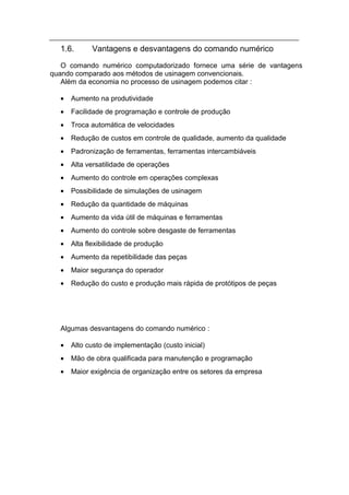 1.6.      Vantagens e desvantagens do comando numérico
   O comando numérico computadorizado fornece uma série de vantagens
quando comparado aos métodos de usinagem convencionais.
   Além da economia no processo de usinagem podemos citar :

  •   Aumento na produtividade
  •   Facilidade de programação e controle de produção
  •   Troca automática de velocidades
  •   Redução de custos em controle de qualidade, aumento da qualidade
  •   Padronização de ferramentas, ferramentas intercambiáveis
  •   Alta versatilidade de operações
  •   Aumento do controle em operações complexas
  •   Possibilidade de simulações de usinagem
  •   Redução da quantidade de máquinas
  •   Aumento da vida útil de máquinas e ferramentas
  •   Aumento do controle sobre desgaste de ferramentas
  •   Alta flexibilidade de produção
  •   Aumento da repetibilidade das peças
  •   Maior segurança do operador
  •   Redução do custo e produção mais rápida de protótipos de peças




  Algumas desvantagens do comando numérico :

  •   Alto custo de implementação (custo inicial)
  •   Mão de obra qualificada para manutenção e programação
  •   Maior exigência de organização entre os setores da empresa
 