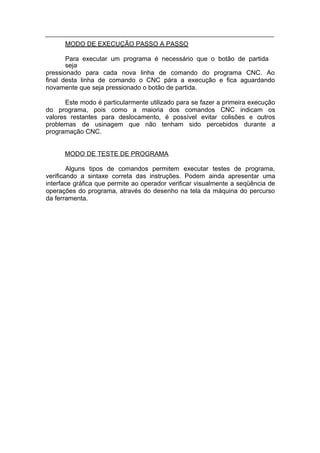 MODO DE EXECUÇÃO PASSO A PASSO

       Para executar um programa é necessário que o botão de partida
       seja
pressionado para cada nova linha de comando do programa CNC. Ao
final desta linha de comando o CNC pára a execução e fica aguardando
novamente que seja pressionado o botão de partida.

       Este modo é particularmente utilizado para se fazer a primeira execução
do programa, pois como a maioria dos comandos CNC indicam os
valores restantes para deslocamento, é possível evitar colisões e outros
problemas de usinagem que não tenham sido percebidos durante a
programação CNC.


      MODO DE TESTE DE PROGRAMA

        Alguns tipos de comandos permitem executar testes de programa,
verificando a sintaxe correta das instruções. Podem ainda apresentar uma
interface gráfica que permite ao operador verificar visualmente a seqüência de
operações do programa, através do desenho na tela da máquina do percurso
da ferramenta.
 