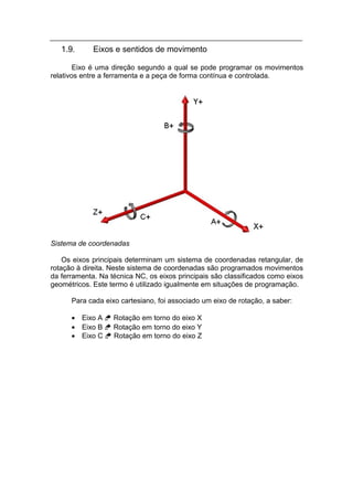 1.9.      Eixos e sentidos de movimento

        Eixo é uma direção segundo a qual se pode programar os movimentos
relativos entre a ferramenta e a peça de forma contínua e controlada.




Sistema de coordenadas

    Os eixos principais determinam um sistema de coordenadas retangular, de
rotação à direita. Neste sistema de coordenadas são programados movimentos
da ferramenta. Na técnica NC, os eixos principais são classificados como eixos
geométricos. Este termo é utilizado igualmente em situações de programação.

      Para cada eixo cartesiano, foi associado um eixo de rotação, a saber:

      • Eixo A  Rotação em torno do eixo X
      • Eixo B  Rotação em torno do eixo Y
      • Eixo C  Rotação em torno do eixo Z
 