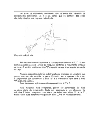 Os eixos de movimento coincidem com os eixos dos sistemas de
coordenadas cartesianas (X, Y e Z), sendo que os sentidos dos eixos
são determinados pela regra da mão direita.




Regra da mão direita


       Foi adotado internacionalmente a convenção de orientar o EIXO "Z" em
sentido paralelo ao eixo -árvore da máquina, contendo o movimento principal
de corte. O sentido positivo do eixo "Z" é aquele na qual a ferramenta se afasta
da peça.

       No caso especifico do torno, todo trabalho se processa em um plano que
passa pelo eixo de simetria da peça. Portanto, temos apenas dois eixos:
o Longitudinal por convenção o eixo "Z" e o transversal que será o eixo
"X" (diâmetro ou raio).
       Para fresadoras aplica-se os eixos geométricos X, Y e Z.

      Para máquinas mais complexas, podem ser controlados até mais
de cinco eixos de movimento. Cada um associado a um elemento da
máquina. Existem máquinas com eixos paralelos aos eixos X, Y e Z.
Neste caso suas denominações passam a ser U, V e W, respectivamente.
 